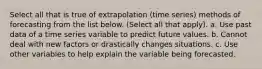 Select all that is true of extrapolation (time series) methods of forecasting from the list below. (Select all that apply). a. Use past data of a time series variable to predict future values. b. Cannot deal with new factors or drastically changes situations. c. Use other variables to help explain the variable being forecasted.