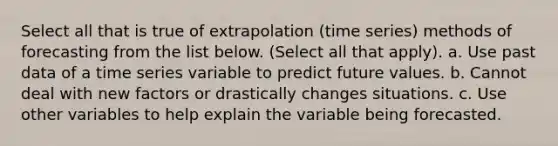 Select all that is true of extrapolation (time series) methods of forecasting from the list below. (Select all that apply). a. Use past data of a time series variable to predict future values. b. Cannot deal with new factors or drastically changes situations. c. Use other variables to help explain the variable being forecasted.