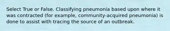 Select True or False. ​Classifying pneumonia based upon where it was contracted (for example, community-acquired pneumonia) is done to assist with tracing the source of an outbreak.