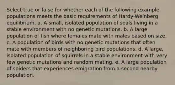 Select true or false for whether each of the following example populations meets the basic requirements of Hardy-Weinberg equilibrium. a. A small, isolated population of seals living in a stable environment with no genetic mutations. b. A large population of fish where females mate with males based on size. c. A population of birds with no genetic mutations that often mate with members of neighboring bird populations. d. A large, isolated population of squirrels in a stable environment with very few genetic mutations and random mating. e. A large population of spiders that experiences emigration from a second nearby population.