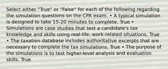 Select either "True" or "False" for each of the following regarding the simulation questions on the CPA exam. • A typical simulation is designed to take 15-20 minutes to complete. True • Simulations are case studies that test a candidate's tax knowledge and skills using real-life, work-related situations. True • The taxation database includes authoritative excerpts that are necessary to complete the tax simulations. True • The purpose of the simulations is to test higher-level analysis and evaluation skills. True