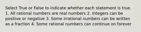 Select True or False to indicate whether each statement is true. 1. All rational numbers are real numbers 2. Integers can be positive or negative 3. Some irrational numbers can be written as a fraction 4. Some rational numbers can continue on forever