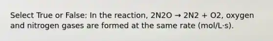 Select True or False: In the reaction, 2N2O → 2N2 + O2, oxygen and nitrogen gases are formed at the same rate (mol/L·s).