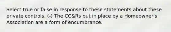 Select true or false in response to these statements about these private controls. (-) The CC&Rs put in place by a Homeowner's Association are a form of encumbrance.