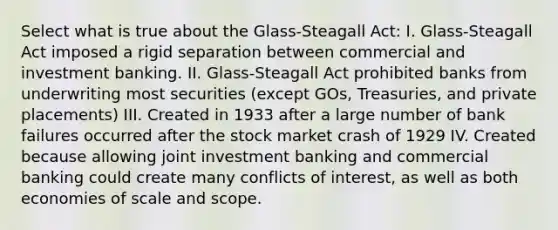 Select what is true about the Glass-Steagall Act: I. Glass-Steagall Act imposed a rigid separation between commercial and investment banking. II. Glass-Steagall Act prohibited banks from underwriting most securities (except GOs, Treasuries, and private placements) III. Created in 1933 after a large number of bank failures occurred after the stock market crash of 1929 IV. Created because allowing joint investment banking and commercial banking could create many conflicts of interest, as well as both economies of scale and scope.