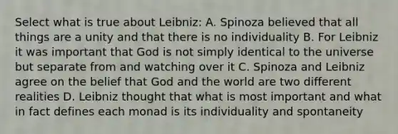 Select what is true about Leibniz: A. Spinoza believed that all things are a unity and that there is no individuality B. For Leibniz it was important that God is not simply identical to the universe but separate from and watching over it C. Spinoza and Leibniz agree on the belief that God and the world are two different realities D. Leibniz thought that what is most important and what in fact defines each monad is its individuality and spontaneity