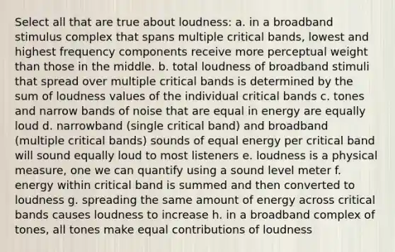 Select all that are true about loudness: a. in a broadband stimulus complex that spans multiple critical bands, lowest and highest frequency components receive more perceptual weight than those in the middle. b. total loudness of broadband stimuli that spread over multiple critical bands is determined by the sum of loudness values of the individual critical bands c. tones and narrow bands of noise that are equal in energy are equally loud d. narrowband (single critical band) and broadband (multiple critical bands) sounds of equal energy per critical band will sound equally loud to most listeners e. loudness is a physical measure, one we can quantify using a sound level meter f. energy within critical band is summed and then converted to loudness g. spreading the same amount of energy across critical bands causes loudness to increase h. in a broadband complex of tones, all tones make equal contributions of loudness