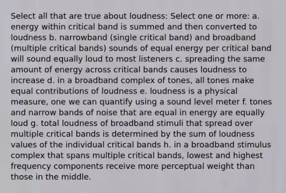 Select all that are true about loudness: Select one or more: a. energy within critical band is summed and then converted to loudness b. narrowband (single critical band) and broadband (multiple critical bands) sounds of equal energy per critical band will sound equally loud to most listeners c. spreading the same amount of energy across critical bands causes loudness to increase d. in a broadband complex of tones, all tones make equal contributions of loudness e. loudness is a physical measure, one we can quantify using a sound level meter f. tones and narrow bands of noise that are equal in energy are equally loud g. total loudness of broadband stimuli that spread over multiple critical bands is determined by the sum of loudness values of the individual critical bands h. in a broadband stimulus complex that spans multiple critical bands, lowest and highest frequency components receive more perceptual weight than those in the middle.