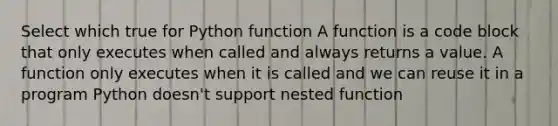 Select which true for Python function A function is a code block that only executes when called and always returns a value. A function only executes when it is called and we can reuse it in a program Python doesn't support nested function