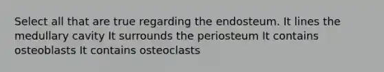 Select all that are true regarding the endosteum. It lines the medullary cavity It surrounds the periosteum It contains osteoblasts It contains osteoclasts