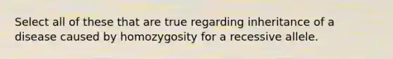 Select all of these that are true regarding inheritance of a disease caused by homozygosity for a recessive allele.