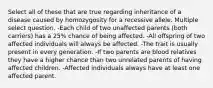 Select all of these that are true regarding inheritance of a disease caused by homozygosity for a recessive allele. Multiple select question. -Each child of two unaffected parents (both carriers) has a 25% chance of being affected. -All offspring of two affected individuals will always be affected. -The trait is usually present in every generation. -If two parents are blood relatives they have a higher chance than two unrelated parents of having affected children. -Affected individuals always have at least one affected parent.