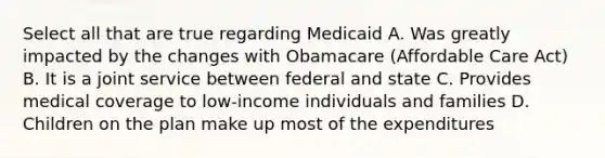 Select all that are true regarding Medicaid A. Was greatly impacted by the changes with Obamacare (Affordable Care Act) B. It is a joint service between federal and state C. Provides medical coverage to low-income individuals and families D. Children on the plan make up most of the expenditures