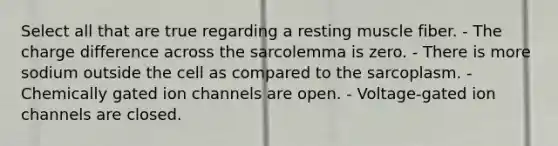 Select all that are true regarding a resting muscle fiber. - The charge difference across the sarcolemma is zero. - There is more sodium outside the cell as compared to the sarcoplasm. - Chemically gated ion channels are open. - Voltage-gated ion channels are closed.