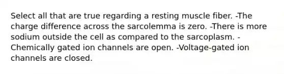 Select all that are true regarding a resting muscle fiber. -The charge difference across the sarcolemma is zero. -There is more sodium outside the cell as compared to the sarcoplasm. -Chemically gated ion channels are open. -Voltage-gated ion channels are closed.