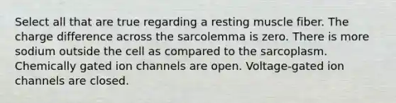 Select all that are true regarding a resting muscle fiber. The charge difference across the sarcolemma is zero. There is more sodium outside the cell as compared to the sarcoplasm. Chemically gated ion channels are open. Voltage-gated ion channels are closed.