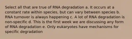 Select all that are true of RNA degradation a. It occurs at a constant rate within species, but can vary between species b. RNA turnover is always happening c. A lot of RNA degradation is non-specific d. This is the first week we are discussing any form of RNA degradation e. Only eukaryotes have mechanisms for specific degradation