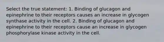 Select the true statement: 1. Binding of glucagon and epinephrine to their receptors causes an increase in glycogen synthase activity in the cell. 2. Binding of glucagon and epinephrine to their receptors cause an increase in glycogen phosphorylase kinase activity in the cell.