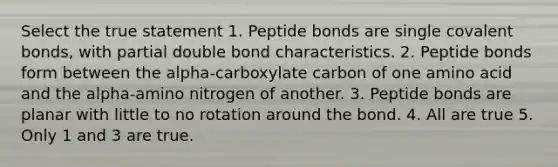 Select the true statement 1. Peptide bonds are single covalent bonds, with partial double bond characteristics. 2. Peptide bonds form between the alpha-carboxylate carbon of one amino acid and the alpha-amino nitrogen of another. 3. Peptide bonds are planar with little to no rotation around the bond. 4. All are true 5. Only 1 and 3 are true.