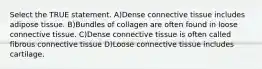 Select the TRUE statement. A)Dense connective tissue includes adipose tissue. B)Bundles of collagen are often found in loose connective tissue. C)Dense connective tissue is often called fibrous connective tissue D)Loose connective tissue includes cartilage.