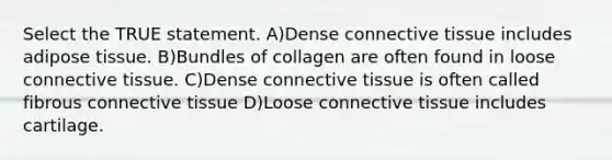 Select the TRUE statement. A)Dense connective tissue includes adipose tissue. B)Bundles of collagen are often found in loose connective tissue. C)Dense connective tissue is often called fibrous connective tissue D)Loose connective tissue includes cartilage.