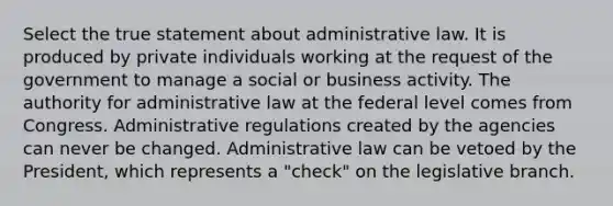 Select the true statement about administrative law. It is produced by private individuals working at the request of the government to manage a social or business activity. The authority for administrative law at the federal level comes from Congress. Administrative regulations created by the agencies can never be changed. Administrative law can be vetoed by the President, which represents a "check" on the legislative branch.