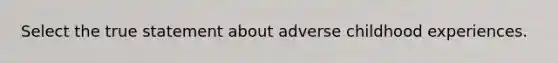 Select the true statement about adverse childhood experiences.