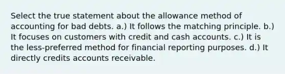 Select the true statement about the allowance method of accounting for bad debts. a.) It follows the matching principle. b.) It focuses on customers with credit and cash accounts. c.) It is the less-preferred method for financial reporting purposes. d.) It directly credits accounts receivable.