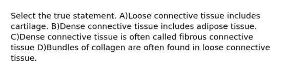 Select the true statement. A)Loose connective tissue includes cartilage. B)Dense connective tissue includes adipose tissue. C)Dense connective tissue is often called fibrous connective tissue D)Bundles of collagen are often found in loose connective tissue.