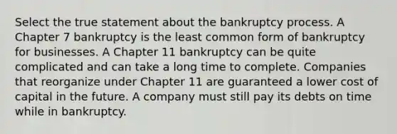 Select the true statement about the bankruptcy process. A Chapter 7 bankruptcy is the least common form of bankruptcy for businesses. A Chapter 11 bankruptcy can be quite complicated and can take a long time to complete. Companies that reorganize under Chapter 11 are guaranteed a lower cost of capital in the future. A company must still pay its debts on time while in bankruptcy.