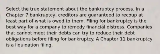 Select the true statement about the bankruptcy process. In a Chapter 7 bankruptcy, creditors are guaranteed to recoup at least part of what is owed to them. Filing for bankruptcy is the best way for a company to remedy financial distress. Companies that cannot meet their debts can try to reduce their debt obligations before filing for bankruptcy. A Chapter 11 bankruptcy is a liquidation filing.