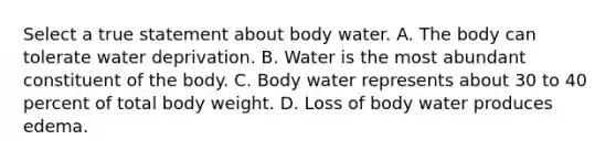 Select a true statement about body water. A. The body can tolerate water deprivation. B. Water is the most abundant constituent of the body. C. Body water represents about 30 to 40 percent of total body weight. D. Loss of body water produces edema.