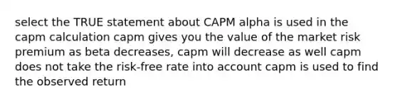 select the TRUE statement about CAPM alpha is used in the capm calculation capm gives you the value of the market risk premium as beta decreases, capm will decrease as well capm does not take the risk-free rate into account capm is used to find the observed return