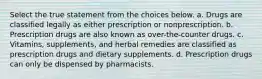 Select the true statement from the choices below. a. Drugs are classified legally as either prescription or nonprescription. b. Prescription drugs are also known as over-the-counter drugs. c. Vitamins, supplements, and herbal remedies are classified as prescription drugs and dietary supplements. d. Prescription drugs can only be dispensed by pharmacists.