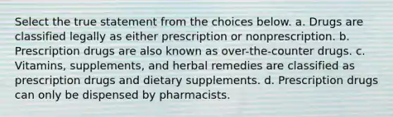 Select the true statement from the choices below. a. Drugs are classified legally as either prescription or nonprescription. b. Prescription drugs are also known as over-the-counter drugs. c. Vitamins, supplements, and herbal remedies are classified as prescription drugs and dietary supplements. d. Prescription drugs can only be dispensed by pharmacists.