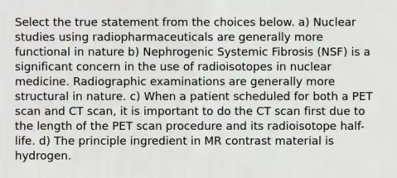 Select the true statement from the choices below. a) Nuclear studies using radiopharmaceuticals are generally more functional in nature b) Nephrogenic Systemic Fibrosis (NSF) is a significant concern in the use of radioisotopes in nuclear medicine. Radiographic examinations are generally more structural in nature. c) When a patient scheduled for both a PET scan and CT scan, it is important to do the CT scan first due to the length of the PET scan procedure and its radioisotope half-life. d) The principle ingredient in MR contrast material is hydrogen.