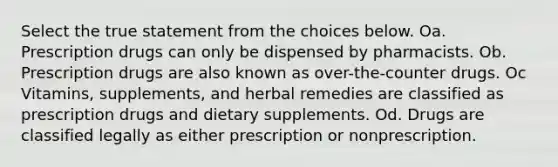 Select the true statement from the choices below. Oa. Prescription drugs can only be dispensed by pharmacists. Ob. Prescription drugs are also known as over-the-counter drugs. Oc Vitamins, supplements, and herbal remedies are classified as prescription drugs and dietary supplements. Od. Drugs are classified legally as either prescription or nonprescription.