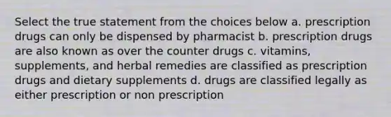 Select the true statement from the choices below a. prescription drugs can only be dispensed by pharmacist b. prescription drugs are also known as over the counter drugs c. vitamins, supplements, and herbal remedies are classified as prescription drugs and dietary supplements d. drugs are classified legally as either prescription or non prescription