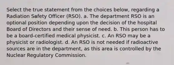 Select the true statement from the choices below, regarding a Radiation Safety Officer (RSO). a. The department RSO is an optional position depending upon the decision of the hospital Board of Directors and their sense of need. b. This person has to be a board-certified medical physicist. c. An RSO may be a physicist or radiologist. d. An RSO is not needed if radioactive sources are in the department, as this area is controlled by the Nuclear Regulatory Commission.