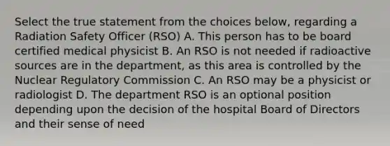 Select the true statement from the choices below, regarding a Radiation Safety Officer (RSO) A. This person has to be board certified medical physicist B. An RSO is not needed if radioactive sources are in the department, as this area is controlled by the Nuclear Regulatory Commission C. An RSO may be a physicist or radiologist D. The department RSO is an optional position depending upon the decision of the hospital Board of Directors and their sense of need