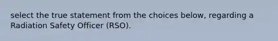 select the true statement from the choices below, regarding a Radiation Safety Officer (RSO).