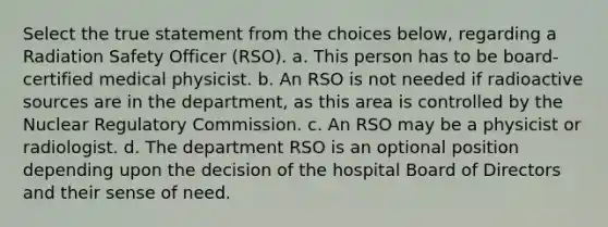 Select the true statement from the choices below, regarding a Radiation Safety Officer (RSO). a. This person has to be board-certified medical physicist. b. An RSO is not needed if radioactive sources are in the department, as this area is controlled by the Nuclear Regulatory Commission. c. An RSO may be a physicist or radiologist. d. The department RSO is an optional position depending upon the decision of the hospital Board of Directors and their sense of need.