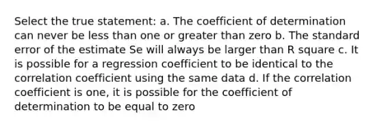 Select the true statement: a. The coefficient of determination can never be less than one or greater than zero b. The standard error of the estimate Se will always be larger than R square c. It is possible for a regression coefficient to be identical to the correlation coefficient using the same data d. If the correlation coefficient is one, it is possible for the coefficient of determination to be equal to zero