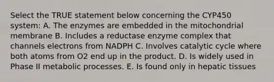 Select the TRUE statement below concerning the CYP450 system: A. The enzymes are embedded in the mitochondrial membrane B. Includes a reductase enzyme complex that channels electrons from NADPH C. Involves catalytic cycle where both atoms from O2 end up in the product. D. Is widely used in Phase II metabolic processes. E. Is found only in hepatic tissues