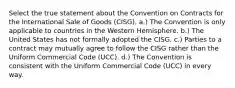 Select the true statement about the Convention on Contracts for the International Sale of Goods (CISG). a.) The Convention is only applicable to countries in the Western Hemisphere. b.) The United States has not formally adopted the CISG. c.) Parties to a contract may mutually agree to follow the CISG rather than the Uniform Commercial Code (UCC). d.) The Convention is consistent with the Uniform Commercial Code (UCC) in every way.