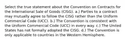 Select the true statement about the Convention on Contracts for the International Sale of Goods (CISG). a.) Parties to a contract may mutually agree to follow the CISG rather than the Uniform Commercial Code (UCC). b.) The Convention is consistent with the Uniform Commercial Code (UCC) in every way. c.) The United States has not formally adopted the CISG. d.) The Convention is only applicable to countries in the Western Hemisphere.