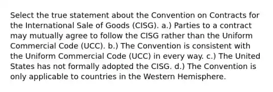 Select the true statement about the Convention on Contracts for the International Sale of Goods (CISG). a.) Parties to a contract may mutually agree to follow the CISG rather than the Uniform Commercial Code (UCC). b.) The Convention is consistent with the Uniform Commercial Code (UCC) in every way. c.) The United States has not formally adopted the CISG. d.) The Convention is only applicable to countries in the Western Hemisphere.