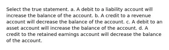 Select the true statement. a. A debit to a liability account will increase the balance of the account. b. A credit to a revenue account will decrease the balance of the account. c. A debit to an asset account will increase the balance of the account. d. A credit to the retained earnings account will decrease the balance of the account.