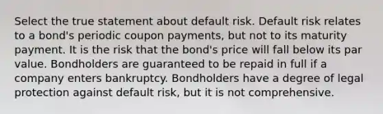 Select the true statement about default risk. Default risk relates to a bond's periodic coupon payments, but not to its maturity payment. It is the risk that the bond's price will fall below its par value. Bondholders are guaranteed to be repaid in full if a company enters bankruptcy. Bondholders have a degree of legal protection against default risk, but it is not comprehensive.