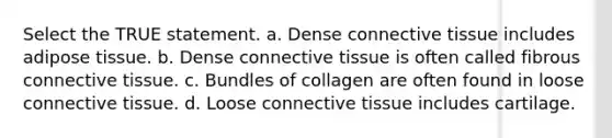 Select the TRUE statement. a. Dense connective tissue includes adipose tissue. b. Dense connective tissue is often called fibrous connective tissue. c. Bundles of collagen are often found in loose connective tissue. d. Loose connective tissue includes cartilage.